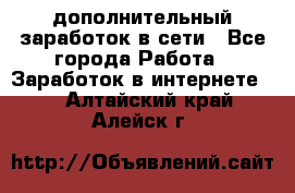 дополнительный заработок в сети - Все города Работа » Заработок в интернете   . Алтайский край,Алейск г.